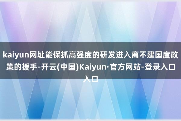 kaiyun网址能保抓高强度的研发进入离不建国度政策的援手-开云(中国)Kaiyun·官方网站-登录入口