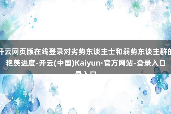 开云网页版在线登录对劣势东谈主士和弱势东谈主群的艳羡进度-开云(中国)Kaiyun·官方网站-登录入口