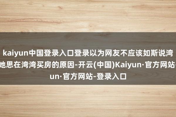kaiyun中国登录入口登录以为网友不应该如斯说湾湾这亦然她思在湾湾买房的原因-开云(中国)Kaiyun·官方网站-登录入口