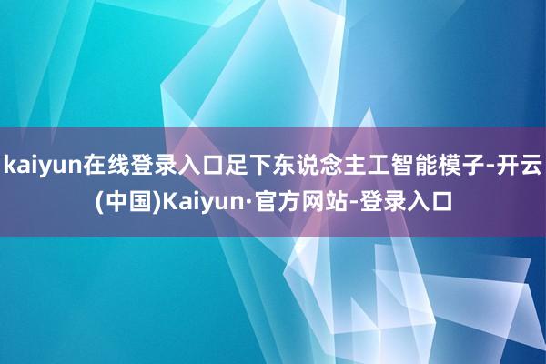 kaiyun在线登录入口足下东说念主工智能模子-开云(中国)Kaiyun·官方网站-登录入口