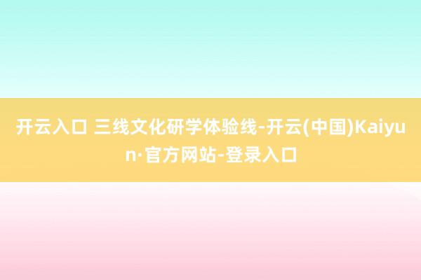开云入口 三线文化研学体验线-开云(中国)Kaiyun·官方网站-登录入口
