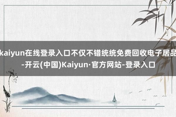 kaiyun在线登录入口不仅不错统统免费回收电子居品-开云(中国)Kaiyun·官方网站-登录入口