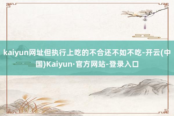 kaiyun网址但执行上吃的不合还不如不吃-开云(中国)Kaiyun·官方网站-登录入口