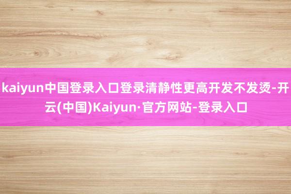 kaiyun中国登录入口登录清静性更高开发不发烫-开云(中国)Kaiyun·官方网站-登录入口