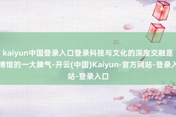 kaiyun中国登录入口登录科技与文化的深度交融是报博馆的一大脾气-开云(中国)Kaiyun·官方网站-登录入口