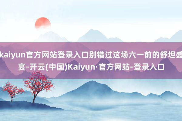 kaiyun官方网站登录入口别错过这场六一前的舒坦盛宴-开云(中国)Kaiyun·官方网站-登录入口