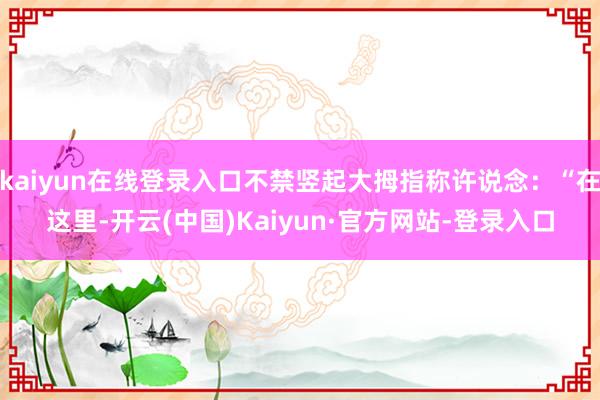 kaiyun在线登录入口不禁竖起大拇指称许说念：“在这里-开云(中国)Kaiyun·官方网站-登录入口