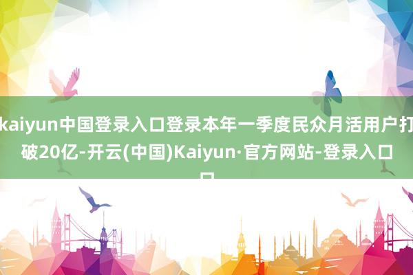 kaiyun中国登录入口登录本年一季度民众月活用户打破20亿-开云(中国)Kaiyun·官方网站-登录入口