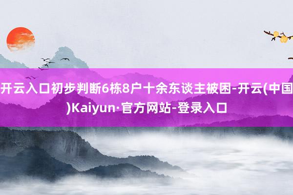 开云入口初步判断6栋8户十余东谈主被困-开云(中国)Kaiyun·官方网站-登录入口