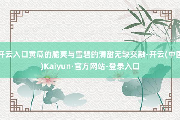 开云入口黄瓜的脆爽与雪碧的清甜无缺交融-开云(中国)Kaiyun·官方网站-登录入口