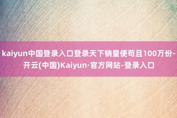 kaiyun中国登录入口登录天下销量便苟且100万份-开云(中国)Kaiyun·官方网站-登录入口
