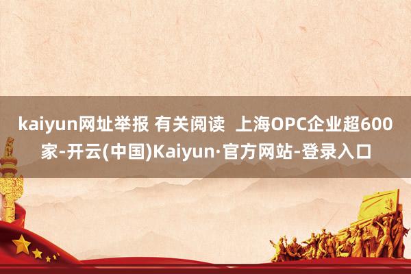 kaiyun网址举报 有关阅读  上海OPC企业超600家-开云(中国)Kaiyun·官方网站-登录入口