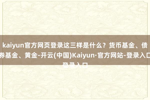 kaiyun官方网页登录这三样是什么？货币基金、债券基金、黄金-开云(中国)Kaiyun·官方网站-登录入口