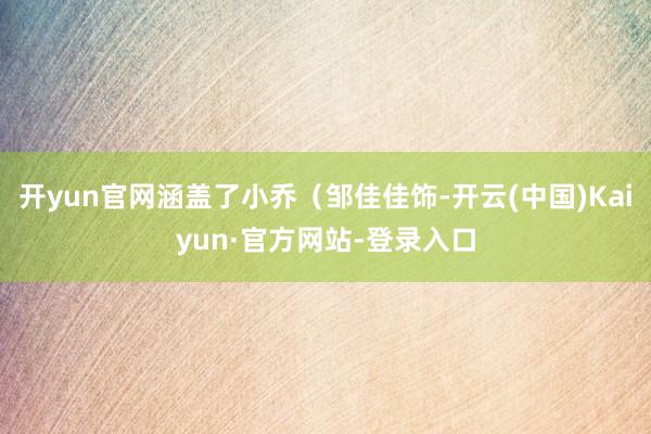 开yun官网涵盖了小乔（邹佳佳饰-开云(中国)Kaiyun·官方网站-登录入口