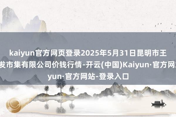 kaiyun官方网页登录2025年5月31日昆明市王旗营蔬菜批发市集有限公司价钱行情-开云(中国)Kaiyun·官方网站-登录入口