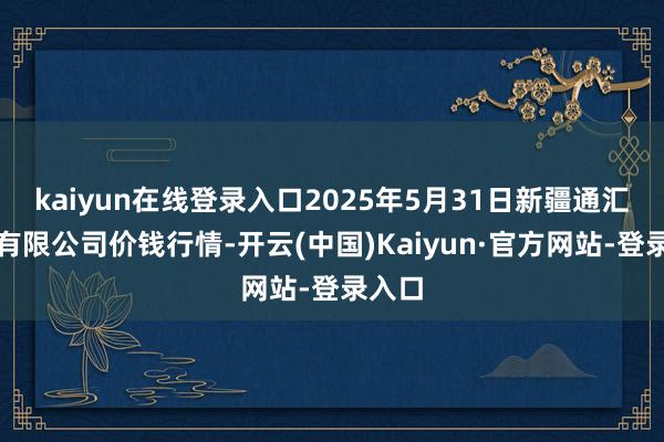 kaiyun在线登录入口2025年5月31日新疆通汇市集有限公司价钱行情-开云(中国)Kaiyun·官方网站-登录入口