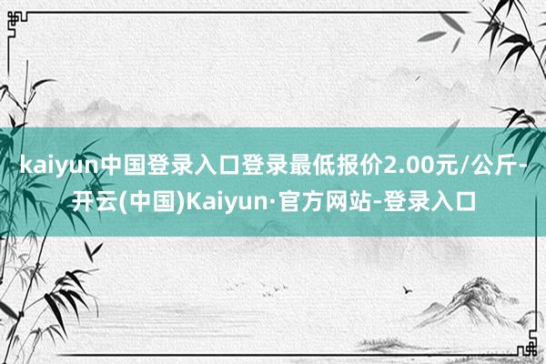 kaiyun中国登录入口登录最低报价2.00元/公斤-开云(中国)Kaiyun·官方网站-登录入口