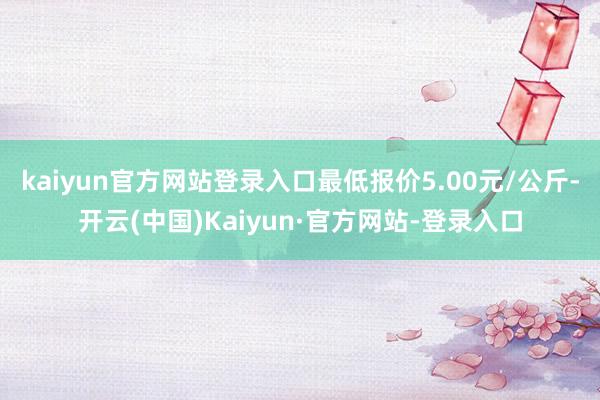kaiyun官方网站登录入口最低报价5.00元/公斤-开云(中国)Kaiyun·官方网站-登录入口