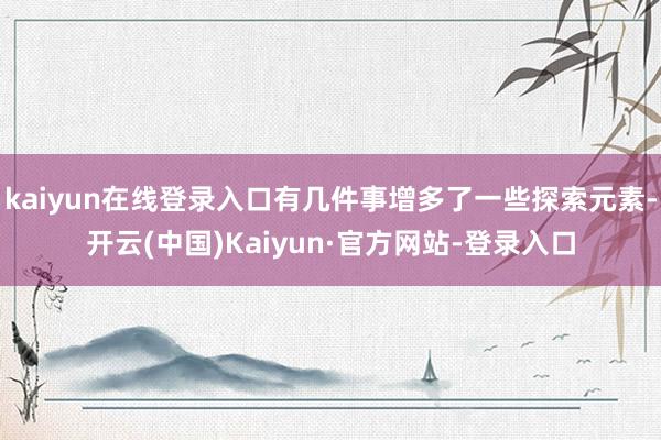 kaiyun在线登录入口有几件事增多了一些探索元素-开云(中国)Kaiyun·官方网站-登录入口