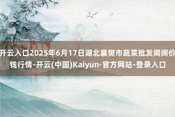 开云入口2025年6月17日湖北襄樊市蔬菜批发阛阓价钱行情-开云(中国)Kaiyun·官方网站-登录入口