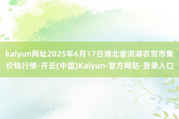 kaiyun网址2025年6月17日湖北省洪湖农贸市集价钱行情-开云(中国)Kaiyun·官方网站-登录入口