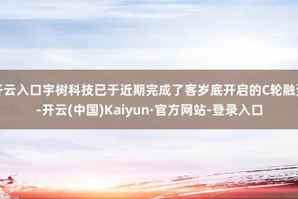 开云入口宇树科技已于近期完成了客岁底开启的C轮融资-开云(中国)Kaiyun·官方网站-登录入口