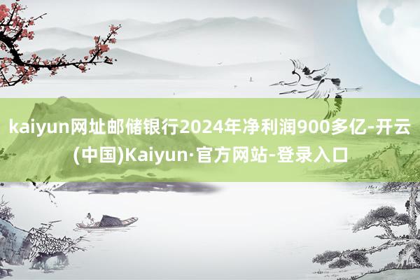 kaiyun网址邮储银行2024年净利润900多亿-开云(中国)Kaiyun·官方网站-登录入口