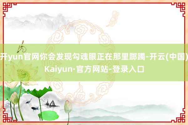 开yun官网你会发现勾魂眼正在那里踯躅-开云(中国)Kaiyun·官方网站-登录入口