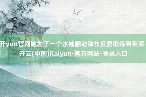 开yun官网她为了一个水袖翻动弹作反复锻练到夜深-开云(中国)Kaiyun·官方网站-登录入口