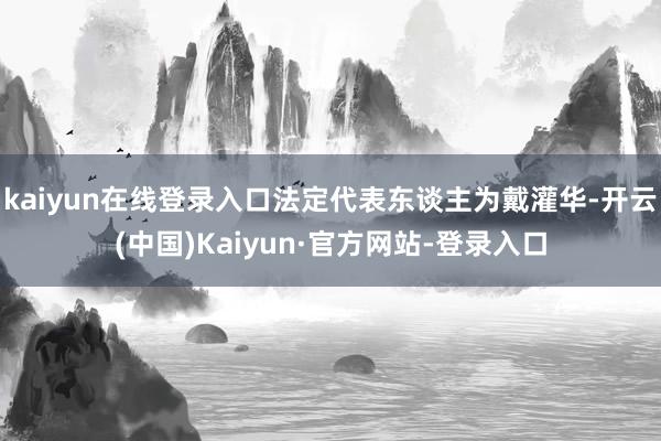 kaiyun在线登录入口法定代表东谈主为戴灌华-开云(中国)Kaiyun·官方网站-登录入口