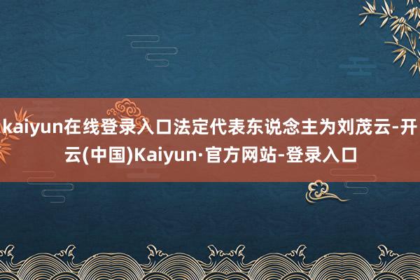 kaiyun在线登录入口法定代表东说念主为刘茂云-开云(中国)Kaiyun·官方网站-登录入口