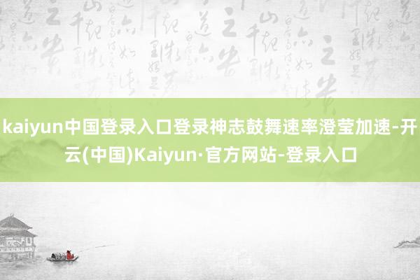 kaiyun中国登录入口登录神志鼓舞速率澄莹加速-开云(中国)Kaiyun·官方网站-登录入口