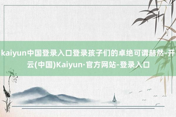 kaiyun中国登录入口登录孩子们的卓绝可谓赫然-开云(中国)Kaiyun·官方网站-登录入口