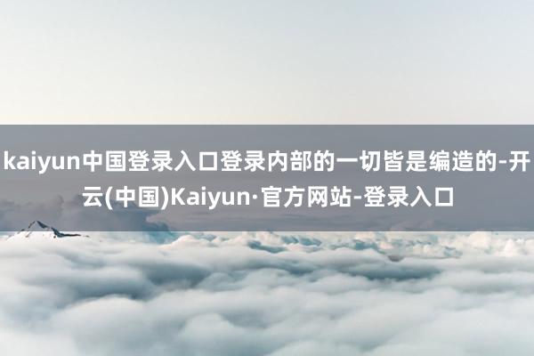 kaiyun中国登录入口登录内部的一切皆是编造的-开云(中国)Kaiyun·官方网站-登录入口