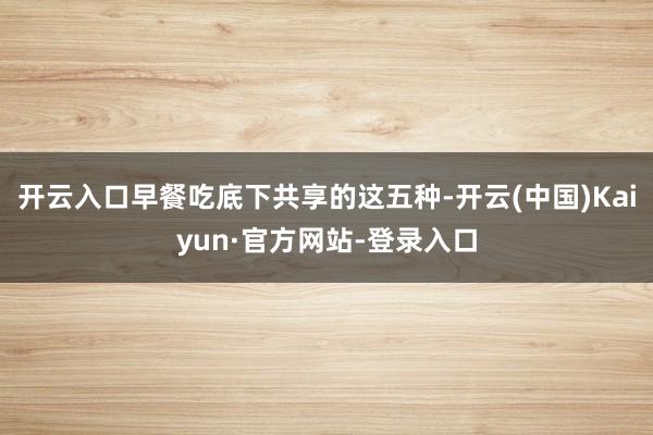 开云入口早餐吃底下共享的这五种-开云(中国)Kaiyun·官方网站-登录入口