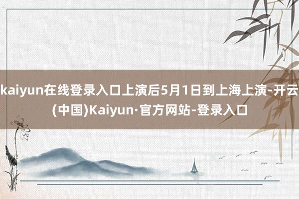 kaiyun在线登录入口上演后5月1日到上海上演-开云(中国)Kaiyun·官方网站-登录入口