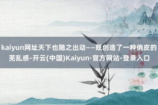 kaiyun网址天下也随之出动——既创造了一种俏皮的芜乱感-开云(中国)Kaiyun·官方网站-登录入口