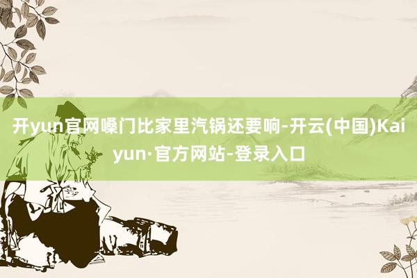 开yun官网嗓门比家里汽锅还要响-开云(中国)Kaiyun·官方网站-登录入口