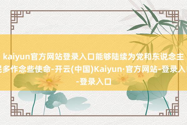 kaiyun官方网站登录入口能够陆续为党和东说念主民多作念些使命-开云(中国)Kaiyun·官方网站-登录入口