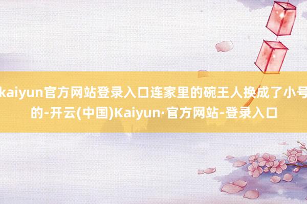kaiyun官方网站登录入口连家里的碗王人换成了小号的-开云(中国)Kaiyun·官方网站-登录入口