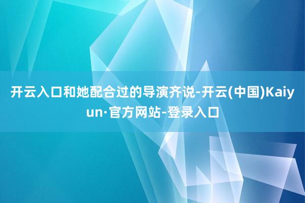 开云入口和她配合过的导演齐说-开云(中国)Kaiyun·官方网站-登录入口