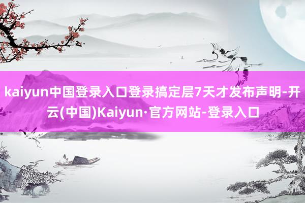 kaiyun中国登录入口登录搞定层7天才发布声明-开云(中国)Kaiyun·官方网站-登录入口