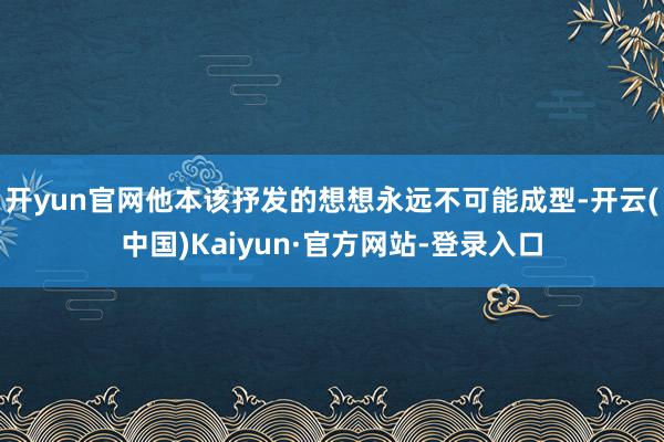 开yun官网他本该抒发的想想永远不可能成型-开云(中国)Kaiyun·官方网站-登录入口