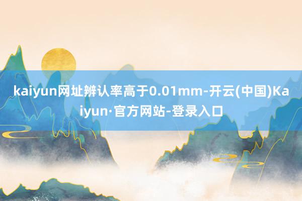 kaiyun网址辨认率高于0.01mm-开云(中国)Kaiyun·官方网站-登录入口