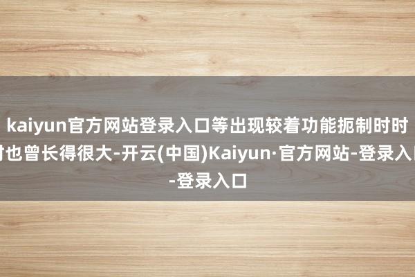kaiyun官方网站登录入口等出现较着功能扼制时时时也曾长得很大-开云(中国)Kaiyun·官方网站-登录入口