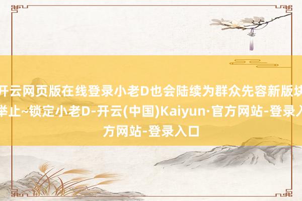 开云网页版在线登录小老D也会陆续为群众先容新版块的举止~锁定小老D-开云(中国)Kaiyun·官方网站-登录入口