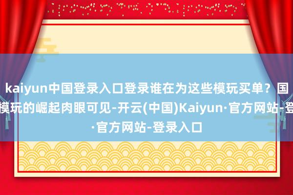 kaiyun中国登录入口登录谁在为这些模玩买单？国产原创模玩的崛起肉眼可见-开云(中国)Kaiyun·官方网站-登录入口