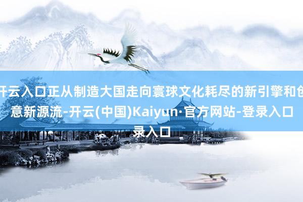 开云入口正从制造大国走向寰球文化耗尽的新引擎和创意新源流-开云(中国)Kaiyun·官方网站-登录入口