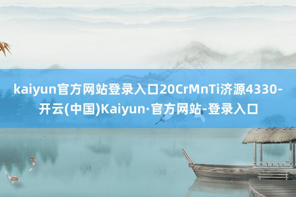 kaiyun官方网站登录入口20CrMnTi济源4330-开云(中国)Kaiyun·官方网站-登录入口