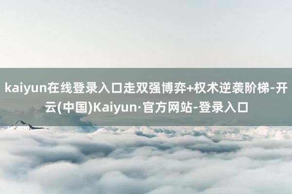kaiyun在线登录入口走双强博弈+权术逆袭阶梯-开云(中国)Kaiyun·官方网站-登录入口